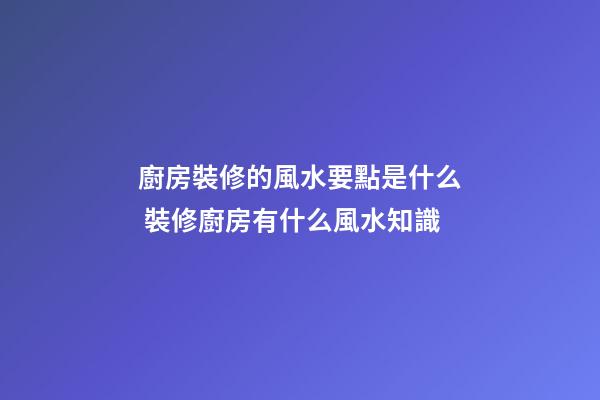 廚房裝修的風水要點是什么 裝修廚房有什么風水知識
